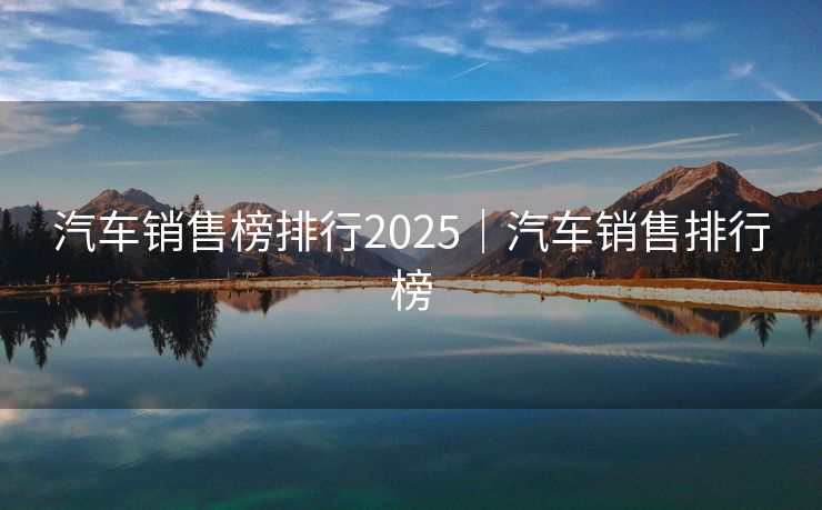 汽车销售榜排行2025｜汽车销售排行榜