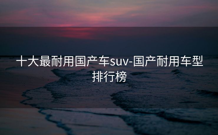 十大最耐用国产车suv-国产耐用车型排行榜