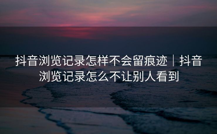 抖音浏览记录怎样不会留痕迹｜抖音浏览记录怎么不让别人看到