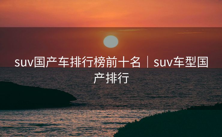 suv国产车排行榜前十名｜suv车型国产排行