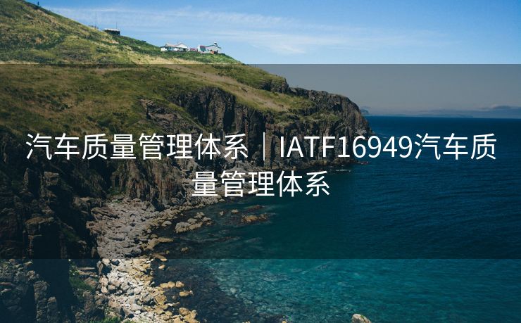 汽车质量管理体系｜IATF16949汽车质量管理体系