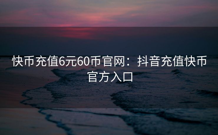 快币充值6元60币官网：抖音充值快币官方入口