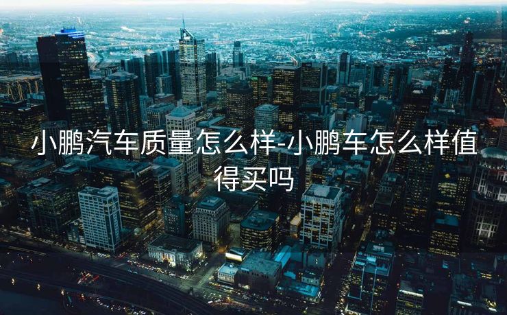 小鹏汽车质量怎么样-小鹏车怎么样值得买吗