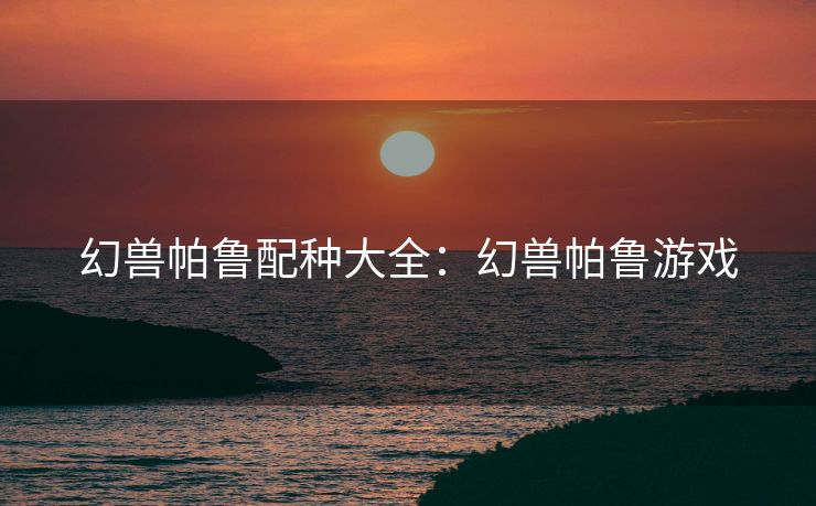 幻兽帕鲁配种大全：幻兽帕鲁游戏