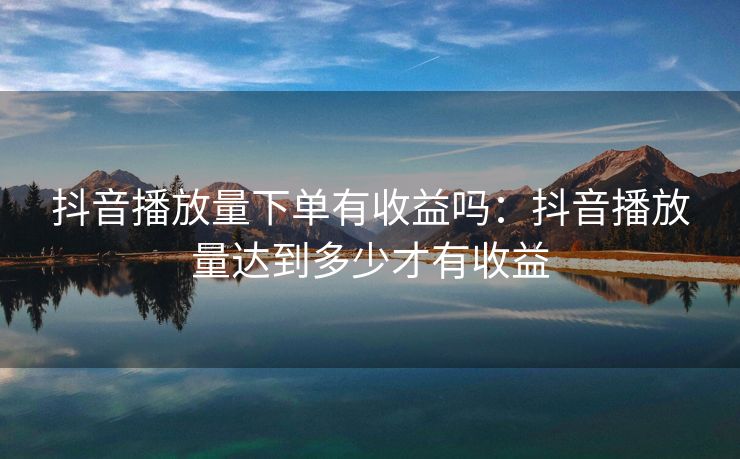 抖音播放量下单有收益吗：抖音播放量达到多少才有收益