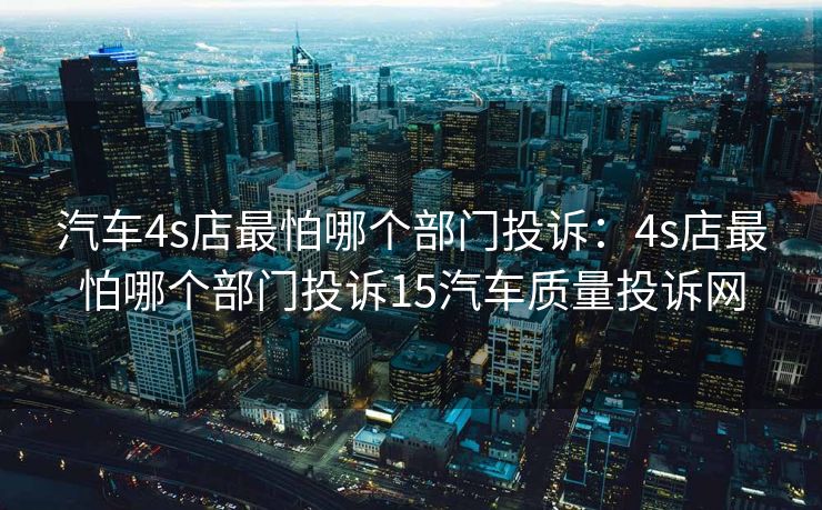 汽车4s店最怕哪个部门投诉：4s店最怕哪个部门投诉15汽车质量投诉网