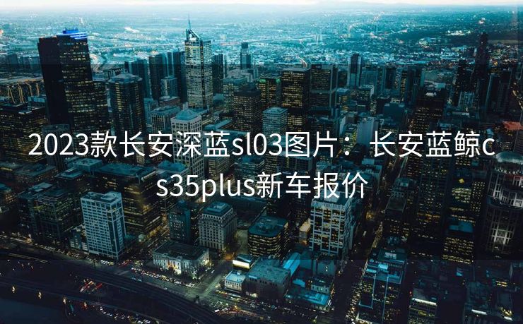 2023款长安深蓝sl03图片：长安蓝鲸cs35plus新车报价