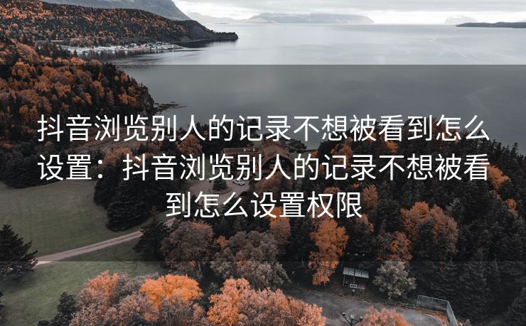 抖音浏览别人的记录不想被看到怎么设置：抖音浏览别人的记录不想被看到怎么设置权限