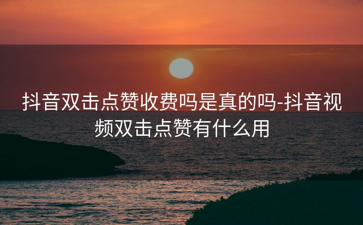 抖音双击点赞收费吗是真的吗-抖音视频双击点赞有什么用
